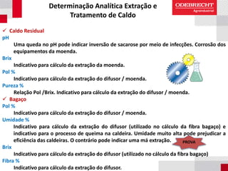 Determinação Analítica Extração e
Tratamento de Caldo
 Caldo Residual
pH
Uma queda no pH pode indicar inversão de sacarose por meio de infecções. Corrosão dos
equipamentos da moenda.
Brix
Indicativo para cálculo da extração da moenda.
Pol %
Indicativo para cálculo da extração do difusor / moenda.
Pureza %
Relação Pol /Brix. Indicativo para cálculo da extração do difusor / moenda.
 Bagaço
Pol %
Indicativo para cálculo da extração do difusor / moenda.
Umidade %
Indicativo para cálculo da extração do difusor (utilizado no cálculo da fibra bagaço) e
indicativo para o processo de queima na caldeira. Umidade muito alta pode prejudicar a
eficiência das caldeiras. O contrário pode indicar uma má extração.
Brix
Indicativo para cálculo da extração do difusor (utilizado no cálculo da fibra bagaço)
Fibra %
Indicativo para cálculo da extração do difusor.
PROVA
 