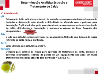 Determinação Analítica Extração e
Tratamento de Caldo
 Caldo Dosado
pH
Caldo muito ácido indica favorecimento da inversão da sacarose e do desenvolvimento de
bactérias e decantação ruim devido a dificuldade de afinidade com o polímero para
decantação. O pH alto indica gasto excessivo de cal, provoca um aumento de viscosidade
do caldo, dificultando a decantação e aumento o volume de lodo. Corrosão dos
equipamentos.
Brix
Usado para calcular consumo de vapor nos aquecedores. Utilizado para balanço de massa
referente ao caldo misto e clarificado.
Pol %
Valor utilizado para calcular a pureza %.
Pureza %
Utilizado para balanço de massa para operação do tratamento de caldo. Exemplo a
diferença (decrescente) entrada de pureza de um equipamento não pode ser muito
grande referente à saída (dosado para clarificado = 0,3 a 0,5 %).
PROVA
 