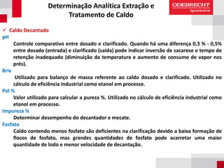 Determinação Analítica Extração e
Tratamento de Caldo
 Caldo Decantado
pH
Controle comparativo entre dosado e clarificado. Quando há uma diferença 0,3 % - 0,5%
entre dosado (entrada) e clarificado (saída) pode indicar inversão de sacarose e tempo de
retenção inadequado (diminuição da temperatura e aumento de consumo de vapor nos
prés).
Brix
Utilizado para balanço de massa referente ao caldo dosado e clarificado. Utilizado no
cálculo de eficiência industrial como etanol em processo.
Pol %
Valor utilizado para calcular a pureza %. Utilizado no cálculo de eficiência industrial como
etanol em processo.
Impureza %
Determinar desempenho do decantador e mecate.
Fosfato
Caldo contendo menos fosfato são deficientes na clarificação devido a baixa formação de
flocos de fosfato, mas grandes quantidades de fosfato pode acarretar uma maior
quantidade de lodo e menor velocidade de decantação.
 