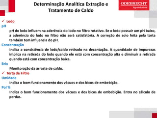 Determinação Analítica Extração e
Tratamento de Caldo
 Lodo
pH
pH do lodo influem na aderência do lodo no filtro rotativo. Se o lodo possuir um pH baixo,
a aderência do lodo no filtro não será satisfatória. A correção de solo feita pela torta
também tem influencia do pH.
Concentração
Indica a consistência de lodo/caldo retirado na decantação. A quantidade de impurezas
implica na retirada do lodo quando ele está com concentração alta e diminuir a retirada
quando está com concentração baixa.
Brix
Monitoração da arraste de caldo.
 Torta de Filtro
Umidade
Indica o bom funcionamento dos vácuos e dos bicos de embebição.
Pol %
Indica o bom funcionamento dos vácuos e dos bicos de embebição. Entra no cálculo de
perdas.
 