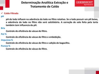 Determinação Analítica Extração e
Tratamento de Caldo
 Caldo Filtrado
pH
pH do lodo influem na aderência do lodo no filtro rotativo. Se o lodo possuir um pH baixo,
a aderência do lodo no filtro não será satisfatória. A correção de solo feita pela torta
também tem influencia do pH.
Brix
Controle de eficiência do vácuo do filtro.
Pol %
Controle de eficiência do vácuo do filtro e embebição.
Impureza %
Controle de eficiência do vácuo do filtro e adição de bagacilho.
Pureza %
Controle de eficiência do vácuo do filtro.
 
