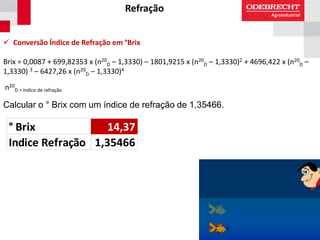 Refração
 Conversão Índice de Refração em °Brix
Brix = 0,0087 + 699,82353 x (n20
D – 1,3330) – 1801,9215 x (n20
D – 1,3330)2 + 4696,422 x (n20
D –
1,3330) 3 – 6427,26 x (n20
D – 1,3330)4
n20
D = índice de refração
Calcular o ° Brix com um índice de refração de 1,35466.
° Brix 14,37
Indice Refração 1,35466
 