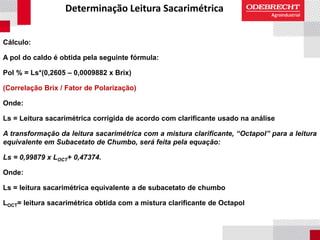 Determinação Leitura Sacarimétrica
Cálculo:
A pol do caldo é obtida pela seguinte fórmula:
Pol % = Ls*(0,2605 – 0,0009882 x Brix)
(Correlação Brix / Fator de Polarização)
Onde:
Ls = Leitura sacarimétrica corrigida de acordo com clarificante usado na análise
A transformação da leitura sacarimétrica com a mistura clarificante, “Octapol” para a leitura
equivalente em Subacetato de Chumbo, será feita pela equação:
Ls = 0,99879 x LOCT+ 0,47374.
Onde:
Ls = leitura sacarimétrica equivalente a de subacetato de chumbo
LOCT= leitura sacarimétrica obtida com a mistura clarificante de Octapol
 