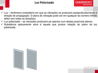 Luz Polarizada
 Luz – fenômeno ondulatório em que as vibrações se produzem perpendicularmente à
direção de propagação. O plano de vibração pode ser em qualquer do número infinito
deles (em todas as direções).
 Luz polarizada – as vibrações produzem-se apenas num destes possíveis planos.
 Substância opticamente ativa é aquela que produz rotação do plano da luz
polarizada.
 