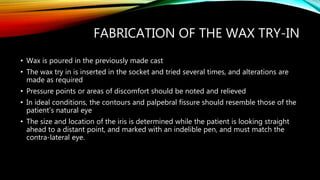 FABRICATION OF THE WAX TRY-IN
• Wax is poured in the previously made cast
• The wax try in is inserted in the socket and tried several times, and alterations are
made as required
• Pressure points or areas of discomfort should be noted and relieved
• In ideal conditions, the contours and palpebral fissure should resemble those of the
patient’s natural eye
• The size and location of the iris is determined while the patient is looking straight
ahead to a distant point, and marked with an indelible pen, and must match the
contra-lateral eye.
 