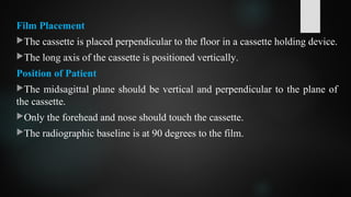 Film Placement
The cassette is placed perpendicular to the floor in a cassette holding device.
The long axis of the cassette is positioned vertically.
Position of Patient
The midsagittal plane should be vertical and perpendicular to the plane of
the cassette.
Only the forehead and nose should touch the cassette.
The radiographic baseline is at 90 degrees to the film.
 