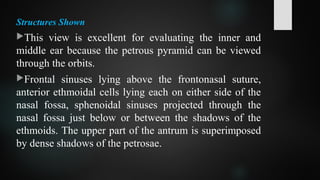 Structures Shown
This view is excellent for evaluating the inner and
middle ear because the petrous pyramid can be viewed
through the orbits.
Frontal sinuses lying above the frontonasal suture,
anterior ethmoidal cells lying each on either side of the
nasal fossa, sphenoidal sinuses projected through the
nasal fossa just below or between the shadows of the
ethmoids. The upper part of the antrum is superimposed
by dense shadows of the petrosae.
 