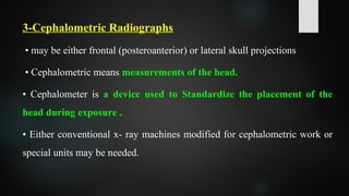 3-Cephalometric Radiographs
• may be either frontal (posteroanterior) or lateral skull projections
• Cephalometric means measurements of the head.
• Cephalometer is a device used to Standardize the placement of the
head during exposure .
• Either conventional x- ray machines modified for cephalometric work or
special units may be needed.
 