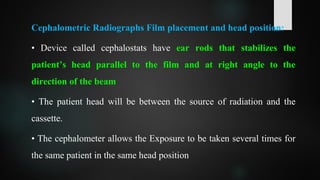 Cephalometric Radiographs Film placement and head position:
• Device called cephalostats have ear rods that stabilizes the
patient’s head parallel to the film and at right angle to the
direction of the beam
• The patient head will be between the source of radiation and the
cassette.
• The cephalometer allows the Exposure to be taken several times for
the same patient in the same head position
 