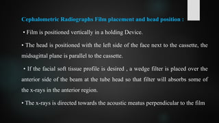 Cephalometric Radiographs Film placement and head position :
• Film is positioned vertically in a holding Device.
• The head is positioned with the left side of the face next to the cassette, the
midsagittal plane is parallel to the cassette.
• If the facial soft tissue profile is desired , a wedge filter is placed over the
anterior side of the beam at the tube head so that filter will absorbs some of
the x-rays in the anterior region.
• The x-rays is directed towards the acoustic meatus perpendicular to the film
 