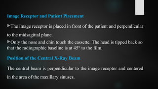 Image Receptor and Patient Placement
The image receptor is placed in front of the patient and perpendicular
to the midsagittal plane.
Only the nose and chin touch the cassette. The head is tipped back so
that the radiographic baseline is at 45° to the film.
Position of the Central X-Ray Beam
The central beam is perpendicular to the image receptor and centered
in the area of the maxillary sinuses.
 