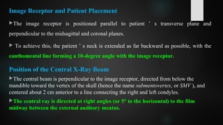 Image Receptor and Patient Placement
The image receptor is positioned parallel to patient ’ s transverse plane and
perpendicular to the midsagittal and coronal planes.
 To achieve this, the patient ’ s neck is extended as far backward as possible, with the
canthomeatal line forming a 10-degree angle with the image receptor.
Position of the Central X-Ray Beam
The central beam is perpendicular to the image receptor, directed from below the
mandible toward the vertex of the skull (hence the name submentovertex, or SMV ), and
centered about 2 cm anterior to a line connecting the right and left condyles.
The central ray is directed at right angles (or 5° to the horizontal) to the film
midway between the external auditory meatus.
 