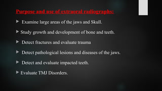 Purpose and use of extraoral radiographs:
 Examine large areas of the jaws and Skull.
 Study growth and development of bone and teeth.
 Detect fractures and evaluate trauma
 Detect pathological lesions and diseases of the jaws.
 Detect and evaluate impacted teeth.
 Evaluate TMJ Disorders.
 