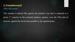 2. Transpharyngeal
Film Placement
The cassette is placed flat against the patient’s ear and is centered to a
point ½” anterior to the external auditory meatus, over the TM joint of
interest, against the facial skin parallel to the sagittal plane.
 
