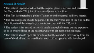 Position of Patient
The patient is positioned so that the sagittal plane is vertical and parallel to
the film, with the TM joint of interest adjacent to the film.
The film is centered to a point ½” anterior to the external auditory meatus.
The occlusal plane should be parallel to the transverse axis of the film so that
the soft parts of the nasopharynx are in one line with the TM joint.
The patient is instructed to slowly inhale through the nose during exposure,
so as to ensure filling of the nasopharynx with air during the exposure.
The patient should open his mouth so that the condyles move away from the
base of the skull and the mandibular notch of the opposite side is enlarged
 