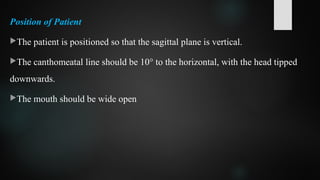 Position of Patient
The patient is positioned so that the sagittal plane is vertical.
The canthomeatal line should be 10° to the horizontal, with the head tipped
downwards.
The mouth should be wide open
 