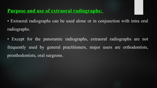 Purpose and use of extraoral radiographs:
• Extraoral radiographs can be used alone or in conjunction with intra oral
radiographs.
• Except for the panoramic radiographs, extraoral radiographs are not
frequently used by general practitioners, major users are orthodontists,
prosthodontists, oral surgeons.
 