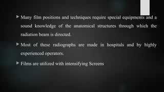  Many film positions and techniques require special equipments and a
sound knowledge of the anatomical structures through which the
radiation beam is directed.
 Most of these radiographs are made in hospitals and by highly
experienced operators.
 Films are utilized with intensifying Screens
 