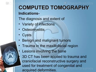 COMPUTED TOMOGRAPHYCOMPUTED TOMOGRAPHY
Indications-
The diagnosis and extent of
• Variety of infections
• Osteomyelitis
• Cysts
• Benign and malignant tumors
• Trauma in the maxillofacial region
• Lesions involving the bone
• 3D CT has been applied to trauma and
craniofacial reconstructive surgery and
used for treatment of congenital and
acquired deformities.
 