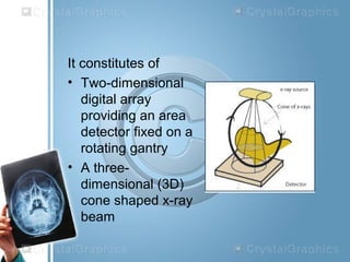 It constitutes of
• Two-dimensional
digital array
providing an area
detector fixed on a
rotating gantry
• A three-
dimensional (3D)
cone shaped x-ray
beam
 