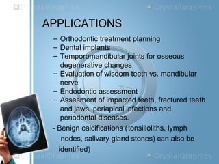 APPLICATIONSAPPLICATIONS
– Orthodontic treatment planning
– Dental implants
– Temporomandibular joints for osseous
degenerative changes
– Evaluation of wisdom teeth vs. mandibular
nerve
– Endodontic assessment
– Assesment of impacted teeth, fractured teeth
and jaws, periapical infections and
periodontal diseases.
- Benign calcifications (tonsilloliths, lymph
nodes, salivary gland stones) can also be
identified)
 