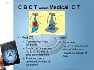 C B C TC B C T versusversus Medical C TMedical C T
• Med CT
– Conventional linear
fan beam
– Single row or a series
(4, 8, 12, 32, 64) of
solid state detectors
– Provides a set of
consecutive slices of
the patient
• CBCT
– Cone beam
– Square 2 dimensional
array of detectors
– Provides a volume of
data
 