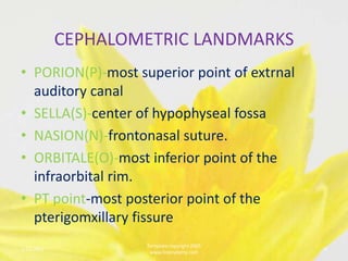 CEPHALOMETRIC LANDMARKS
• PORION(P)-most superior point of extrnal
  auditory canal
• SELLA(S)-center of hypophyseal fossa
• NASION(N)-frontonasal suture.
• ORBITALE(O)-most inferior point of the
  infraorbital rim.
• PT point-most posterior point of the
  pterigomxillary fissure
                    Template copyright 2005
1/23/2013                                     6
                     www.brainybetty.com
 