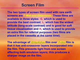 Screen Film
The two types of screen film used with rare earth
screens are T-Mat and Ektavision. These films are
available in three styles: G, which is used to
provide the best contrast; L, which has the widest
latitude (long-scale contrast) and is good for soft
tissue visualization and H, which is used to provide
an extra film for referral purposes (two films are
placed in the cassette at the same time).
The advantage of Ektavision film over T-Mat film is
that it has anti-crossover layers incorporated into
the film. This prevents light from one screen
affecting both emulsion layers; this produces a
sharper image on the film.

 