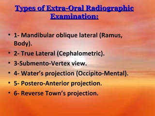 Types of Extra-Oral Radiographic
Examination:
• 1- Mandibular oblique lateral (Ramus,
Body).
• 2- True Lateral (Cephalometric).
• 3-Submento-Vertex view.
• 4- Water’s projection (Occipito-Mental).
• 5- Postero-Anterior projection.
• 6- Reverse Town’s projection.

 