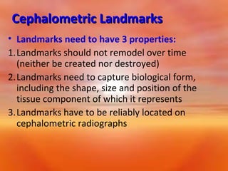 Cephalometric Landmarks
• Landmarks need to have 3 properties:
1.Landmarks should not remodel over time
(neither be created nor destroyed)
2.Landmarks need to capture biological form,
including the shape, size and position of the
tissue component of which it represents
3.Landmarks have to be reliably located on
cephalometric radiographs

 