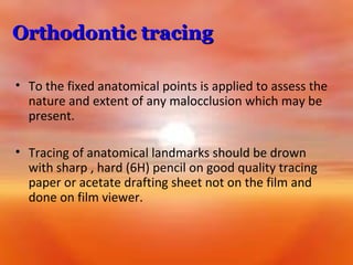 Orthodontic tracing
• To the fixed anatomical points is applied to assess the
nature and extent of any malocclusion which may be
present.
• Tracing of anatomical landmarks should be drown
with sharp , hard (6H) pencil on good quality tracing
paper or acetate drafting sheet not on the film and
done on film viewer.

 
