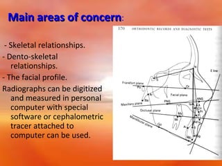 Main areas of concern:
- Skeletal relationships.
- Dento-skeletal
relationships.
- The facial profile.
Radiographs can be digitized
and measured in personal
computer with special
software or cephalometric
tracer attached to
computer can be used.

 