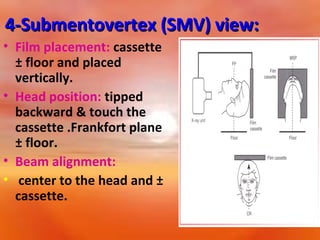 4-Submentovertex (SMV) view:
• Film placement: cassette
± floor and placed
vertically.
• Head position: tipped
backward & touch the
cassette .Frankfort plane
± floor.
• Beam alignment:
• center to the head and ±
cassette.

 