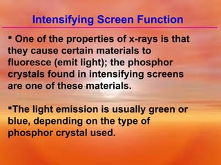 Intensifying Screen Function
 One of the properties of x-rays is that
they cause certain materials to
fluoresce (emit light); the phosphor
crystals found in intensifying screens
are one of these materials.
The light emission is usually green or
blue, depending on the type of
phosphor crystal used.

 