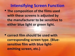 Intensifying Screen Function
 The composition of the films used
with these screens is adjusted by
the manufacturer to be sensitive to
either blue light or green light.
 correct film should be used with
corresponding screen type. (Bluesensitive film with blue lightemitting screen, etc.)

 