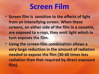 Screen Film
• Screen film is sensitive to the effects of light
from an intensifying screen. When these
screens, on either side of the film in a cassette,
are exposed to x-rays, they emit light which in
turn exposes the film.
• Using the screen-film combination allows a
very large reduction in the amount of radiation
needed to expose the film (30-60 times less
radiation than that required by direct exposure
film).

 