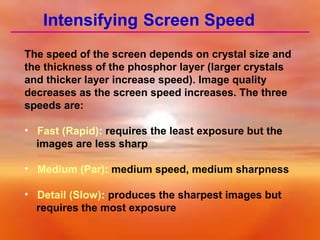 Intensifying Screen Speed
The speed of the screen depends on crystal size and
the thickness of the phosphor layer (larger crystals
and thicker layer increase speed). Image quality
decreases as the screen speed increases. The three
speeds are:
• Fast (Rapid): requires the least exposure but the
images are less sharp
• Medium (Par): medium speed, medium sharpness
• Detail (Slow): produces the sharpest images but
requires the most exposure

 