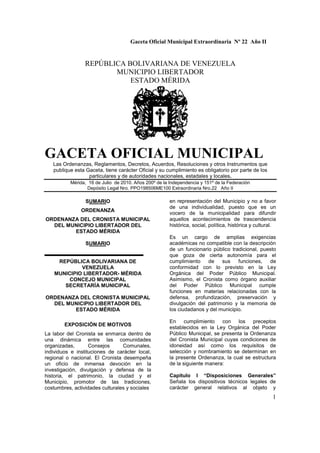 Gaceta Oficial Municipal Extraordinaria Nº 22 Año II
1
REPÚBLICA BOLIVARIANA DE VENEZUELA
MUNICIPIO LIBERTADOR
ESTADO MÉRIDA
GACETA OFICIAL MUNICIPAL
Las Ordenanzas, Reglamentos, Decretos, Acuerdos, Resoluciones y otros Instrumentos que
publique esta Gaceta, tiene carácter Oficial y su cumplimiento es obligatorio por parte de los
particulares y de autoridades nacionales, estadales y locales.
Mérida, 16 de Julio de 2010. Años 200º de la Independencia y 151º de la Federación
Depósito Legal Nro. PPO198506ME100 Extraordinaria Nro.22 Año II
SUMARIO
ORDENANZA
ORDENANZA DEL CRONISTA MUNICIPAL
DEL MUNICIPIO LIBERTADOR DEL
ESTADO MÉRIDA
SUMARIO
REPÚBLICA BOLIVARIANA DE
VENEZUELA
MUNICIPIO LIBERTADOR- MÉRIDA
CONCEJO MUNICIPAL
SECRETARÍA MUNICIPAL
ORDENANZA DEL CRONISTA MUNICIPAL
DEL MUNICIPIO LIBERTADOR DEL
ESTADO MÉRIDA
EXPOSICIÓN DE MOTIVOS
La labor del Cronista se enmarca dentro de
una dinámica entre las comunidades
organizadas, Consejos Comunales,
individuos e instituciones de carácter local,
regional o nacional. El Cronista desempeña
un oficio de inmensa devoción en la
investigación, divulgación y defensa de la
historia, el patrimonio, la ciudad y el
Municipio, promotor de las tradiciones,
costumbres, actividades culturales y sociales
en representación del Municipio y no a favor
de una individualidad, puesto que es un
vocero de la municipalidad para difundir
aquellos acontecimientos de trascendencia
histórica, social, política, histórica y cultural.
Es un cargo de amplias exigencias
académicas no compatible con la descripción
de un funcionario público tradicional, puesto
que goza de cierta autonomía para el
cumplimiento de sus funciones, de
conformidad con lo previsto en la Ley
Orgánica del Poder Público Municipal.
Asimismo, el Cronista como órgano auxiliar
del Poder Público Municipal cumple
funciones en materias relacionadas con la
defensa, profundización, preservación y
divulgación del patrimonio y la memoria de
los ciudadanos y del municipio.
En cumplimiento con los preceptos
establecidos en la Ley Orgánica del Poder
Público Municipal, se presenta la Ordenanza
del Cronista Municipal cuyas condiciones de
idoneidad así como los requisitos de
selección y nombramiento se determinan en
la presente Ordenanza, la cual se estructura
de la siguiente manera:
Capitulo I “Disposiciones Generales”
Señala los dispositivos técnicos legales de
carácter general relativos al objeto y
 