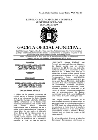 Gaceta Oficial Municipal Extraordinaria Nº 37 Año III
1
REPÚBLICA BOLIVARIANA DE VENEZUELA
MUNICIPIO LIBERTADOR
ESTADO MÉRIDA
GACETA OFICIAL MUNICIPAL
Las Ordenanzas, Reglamentos, Decretos, Acuerdos, Resoluciones y otros Instrumentos que
publique esta Gaceta, tiene carácter Oficial y su cumplimiento es obligatorio por parte de los
particulares y de autoridades nacionales, estadales y locales.
Mérida, 17 de Diciembre de 2010. Años 200º de la Independencia y 151º de la Federación
Depósito Legal Nro. ppo198506ME100 Extraordinaria Nro.37 Año III
SUMARIO
ORDENANZA SOBRE LA CREACIÓN DE
LA CONDECORACIÓN “ORDEN
LIBERTADOR SIMÓN BOLÍVAR”
SUMARIO
ORDENANZA
ORDENANZA SOBRE LA CREACIÓN DE
LA CONDECORACIÓN “ORDEN
LIBERTADOR SIMÓN BOLÍVAR”
EXPOSICIÓN DE MOTIVOS
El objeto de la presente exposición de
motivos es con la finalidad de presentarles
ante a los integrantes del Ilustre Concejo
Municipal del Municipio Libertador del Estado
Mérida, conscientes de la trascendencia
histórica que representa para nuestro País y
para nuestra entidad merideña,
especialmente para el Municipio por ser la
capital turística y estudiantil de Venezuela, la
loable labor de que realizó el Libertador
Simón Bolívar por la Independencia de la
Soberanía de nuestro pueblo del yugo
español, quiero proponer ante este Concejo
Municipal la aprobación de la Ordenanza
mediante el cual se crea la “ORDEN
LIBERTADOR SIMÓN BOLÍVAR”, del
Concejo Municipal del Municipio Libertador
del Estado Mérida, que se otorgará
únicamente los 23 de mayo de cada año,
fecha esta en la que se conmemora el Paso
de Bolívar por Los Andes, dicho acto que se
destaca en el campo cultural, por tal motivo
he tomado la iniciativa de proponer crear la
Condecoración Orden “LIBERTADOR
SIMÓN BOLÍVAR”, como reconocimiento que
otorga este Concejo Municipal a distinguidos
servidores de la cultura merideña, así como a
los historiadores, escritores, estudiantes,
organismos públicos e instituciones, civiles,
militares y eclesiásticos, destacados por el
cúmulo de méritos y esfuerzos sobresalientes
para el engrandecimiento del Estado,
Municipio del país o de la humanidad basado
en la Historia de nuestro estado y del país.
Este insigne hombre, personaje de la
Independencia y creador de la Revolución en
Venezuela desde el movimiento emancipador
de 1810, desde las calles coloniales hizo su
entrada, junto al viento duro de la cordillera
de Mérida, acompañado de sus fieles y leales
colaboradores realizó su entrada a Mérida,
conocida hoy día como la ciudad de las
nieves eternas.
En tal sentido quiero dirigirme a todos los
Concejales y Concejalas de este Concejo se
 