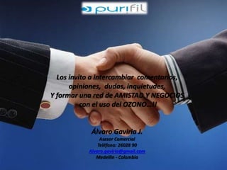 Los invito a intercambiar comentarios, 
opiniones, dudas, inquietudes, 
Y formar una red de AMISTAD Y NEGOCIOS 
con el uso del OZONO…!! 
Álvaro Gaviria J. 
Asesor Comercial 
Teléfono: 26028 90 
Alvaro.gaviria@gmail.com 
Medellín - Colombia 
