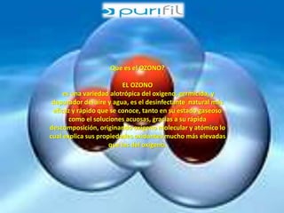 Que es el OZONO? 
EL OZONO 
es una variedad alotrópica del oxigeno, germicida, y 
depurador del aire y agua, es el desinfectante natural más 
eficaz y rápido que se conoce, tanto en su estado gaseoso 
como el soluciones acuosas, gracias a su rápida 
descomposición, originando oxigeno molecular y atómico lo 
cual explica sus propiedades oxidantes mucho más elevadas 
que las del oxigeno. 
 