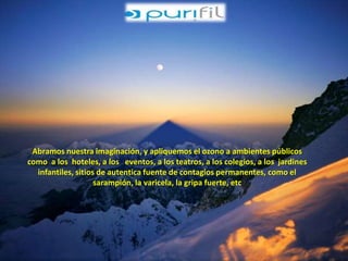 Abramos nuestra imaginación, y apliquemos el ozono a ambientes públicos 
como a los hoteles, a los eventos, a los teatros, a los colegios, a los jardines 
infantiles, sitios de autentica fuente de contagios permanentes, como el 
sarampión, la varicela, la gripa fuerte, etc 
 