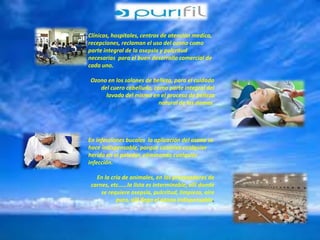 Clínicas, hospitales, centros de atención medica, 
recepciones, reclaman el uso del ozono como 
parte integral de la asepsia y pulcritud 
necesarias para el buen desarrollo comercial de 
cada uno. 
Ozono en los salones de belleza, para el cuidado 
del cuero cabelludo, como parte integral del 
lavado del mismo en el proceso de belleza 
natural de las damas. 
En infecciones bucales la aplicación del ozono se 
hace indispensable, porque cicatriza cualquier 
herida en el paladar, eliminando cualquier 
infección. 
En la cría de animales, en los procesadores de 
carnes, etc……la lista es interminable, allí donde 
se requiere asepsia, pulcritud, limpieza, aire 
puro, allí llega el ozono indispensable. 
 