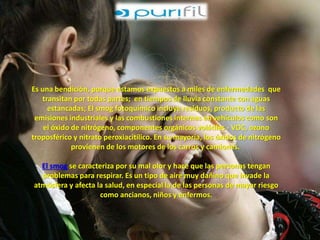 Es una bendición, porque estamos expuestos a miles de enfermedades que 
transitan por todas partes; en tiempos de lluvia constante con aguas 
estancadas; El smog fotoquímico incluye residuos, producto de las 
emisiones industriales y las combustiones internas en vehículos como son 
el óxido de nitrógeno, componentes orgánicos volátiles - VOC, ozono 
troposférico y nitrato peroxiacitílico. En su mayoría, los óxidos de nitrógeno 
provienen de los motores de los carros y camiones. 
El smog se caracteriza por su mal olor y hace que las personas tengan 
problemas para respirar. Es un tipo de aire muy dañino que invade la 
atmósfera y afecta la salud, en especial la de las personas de mayor riesgo 
como ancianos, niños y enfermos. 
 