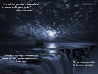 “ Una de las grandes enfermedades es no ser nadie para nadie.”  -Teresa de Calcuta- “ No temas arriesgarte cuando un barco avanza, puede balancearse.”  -Refrán chino- Mis queridos amigos: Feliz fin de semana para todos . 