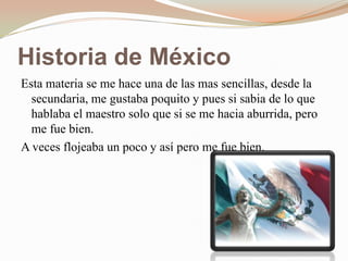 Historia de México
Esta materia se me hace una de las mas sencillas, desde la
  secundaria, me gustaba poquito y pues si sabia de lo que
  hablaba el maestro solo que si se me hacia aburrida, pero
  me fue bien.
A veces flojeaba un poco y así pero me fue bien.
 