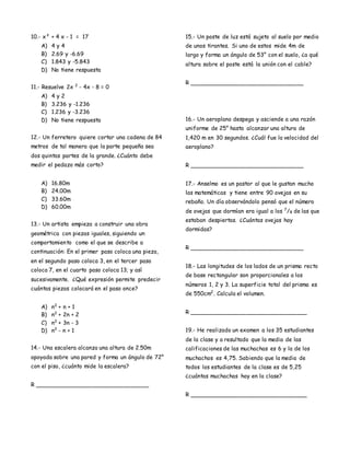 10.- x² + 4 x - 1 = 17
A) 4 y 4
B) 2.69 y -6.69
C) 1.843 y -5.843
D) No tiene respuesta
11.- Resuelve 2x 2
- 4x - 8 = 0
A) 4 y 2
B) 3.236 y -1.236
C) 1.236 y -3.236
D) No tiene respuesta
12.- Un ferretero quiere cortar una cadena de 84
metros de tal manera que la parte pequeña sea
dos quintas partes de la grande. ¿Cuánto debe
medir el pedazo más corto?
A) 16.80m
B) 24.00m
C) 33.60m
D) 60.00m
13.- Un artista empieza a construir una obra
geométrica con piezas iguales, siguiendo un
comportamiento como el que se describe a
continuación: En el primer paso coloca una pieza,
en el segundo paso coloca 3, en el tercer paso
coloca 7, en el cuarto paso coloca 13; y así
sucesivamente. ¿Qué expresión permite predecir
cuántas piezas colocará en el paso once?
A) n2
+ n + 1
B) n2
+ 2n + 2
C) n2
+ 3n - 3
D) n2
- n + 1
14.- Una escalera alcanza una altura de 2.50m
apoyada sobre una pared y forma un ángulo de 72°
con el piso, ¿cuánto mide la escalera?
R ________________________________
15.- Un poste de luz está sujeto al suelo por medio
de unos tirantes. Si uno de estos mide 4m de
largo y forma un ángulo de 53° con el suelo, ¿a qué
altura sobre el poste está la unión con el cable?
R ________________________________
16.- Un aeroplano despega y asciende a una razón
uniforme de 25° hasta alcanzar una altura de
1,420 m en 30 segundos. ¿Cuál fue la velocidad del
aeroplano?
R ________________________________
17.- Anselmo es un pastor al que le gustan mucho
las matemáticas y tiene entre 90 ovejas en su
rebaño. Un día observándolo pensó que el número
de ovejas que dormían era igual a los 7
/8 de las que
estaban despiertas. ¿Cuántas ovejas hay
dormidas?
R ________________________________
18.- Las longitudes de los lados de un prisma recto
de base rectangular son proporcionales a los
números 1, 2 y 3. La superficie total del prisma es
de 550cm2
. Calcula el volumen.
R _________________________________
19.- He realizado un examen a los 35 estudiantes
de la clase y a resultado que la media de las
calificaciones de las muchachas es 6 y la de los
muchachos es 4,75. Sabiendo que la media de
todos los estudiantes de la clase es de 5,25
¿cuántas muchachas hay en la clase?
R _________________________________
 