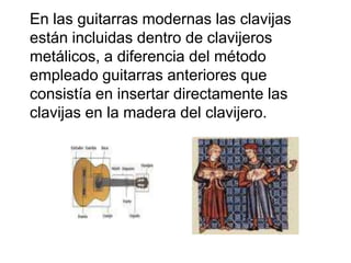 En las guitarras modernas las clavijas están incluidas dentro de clavijeros metálicos, a diferencia del método empleado guitarras anteriores que consistía en insertar directamente las clavijas en la madera del clavijero. 