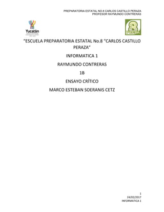 PREPARATORIA ESTATAL NO.8 CARLOS CASTILLO PERAZA
PROFESOR RAYMUNDO CONTRERAS
1
24/02/2017
INFORMATICA 1
“ESCUELA PREPARATORIA ESTATAL No.8 “CARLOS CASTILLO
PERAZA”
INFORMATICA 1
RAYMUNDO CONTRERAS
1B
ENSAYO CRÍTICO
MARCO ESTEBAN SOERANIS CETZ
 