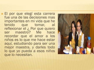    El por que elegí esta carrera
    fue una de las decisiones mas
    importantes en mi vida que he
    tenido     que     tomar,    al
    reflexionar el ¿ Por que quiero
    ser maestro? Me hace
    recordar que el amor a los
    niños es lo que me hace estar
    aquí, estudiando para ser una
    mejor maestra, y darles todo
    lo que yo pueda a esos niños
    que lo necesitan.
 